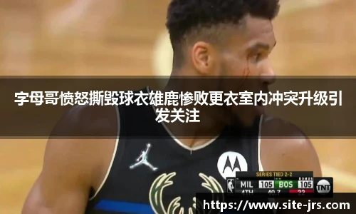 字母哥愤怒撕毁球衣雄鹿惨败更衣室内冲突升级引发关注