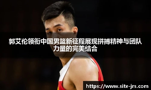 郭艾伦领衔中国男篮新征程展现拼搏精神与团队力量的完美结合