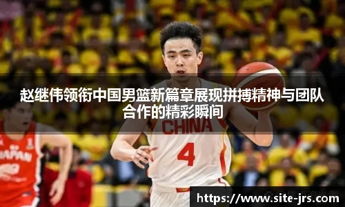 赵继伟领衔中国男篮新篇章展现拼搏精神与团队合作的精彩瞬间